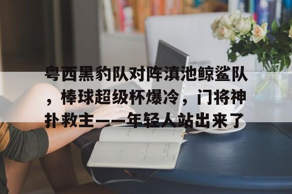 开云体育在线-包含粤西黑豹队对阵滇池鲸鲨队，棒球超级杯爆冷，门将神扑救主——年轻人站出来了的词条