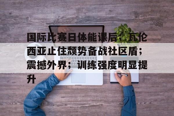 开云-国际比赛日体能课后；瓦伦西亚止住颓势备战社区盾；震撼外界；训练强度明显提升的简单介绍
