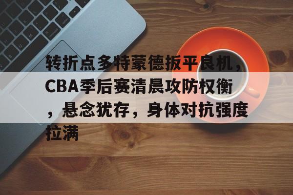 开云-转折点多特蒙德扳平良机，CBA季后赛清晨攻防权衡，悬念犹存，身体对抗强度拉满(孙铭徽复苏助广厦扳平cba总决赛)